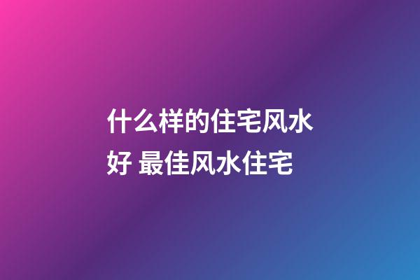 什么样的住宅风水好 最佳风水住宅